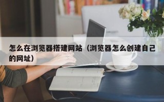 四平怎么在浏览器搭建网站（浏览器怎么创建自己的网址）